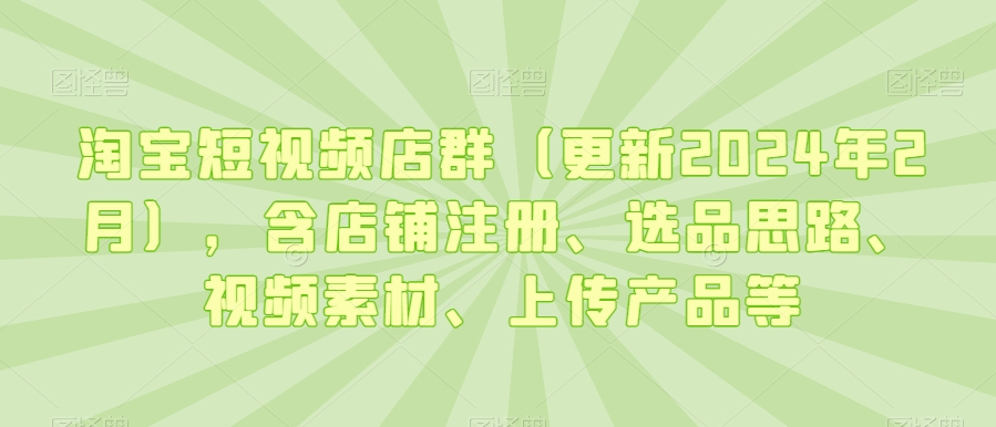 淘宝短视频店群（更新2024年2月），含店铺注册、选品思路、视频素材、上传产品等-七安资源网