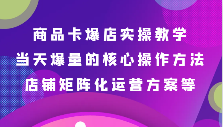 商品卡爆店实操教学，基础到进阶保姆式讲解、当天爆量核心方法、店铺矩阵化运营方案等-七安资源网