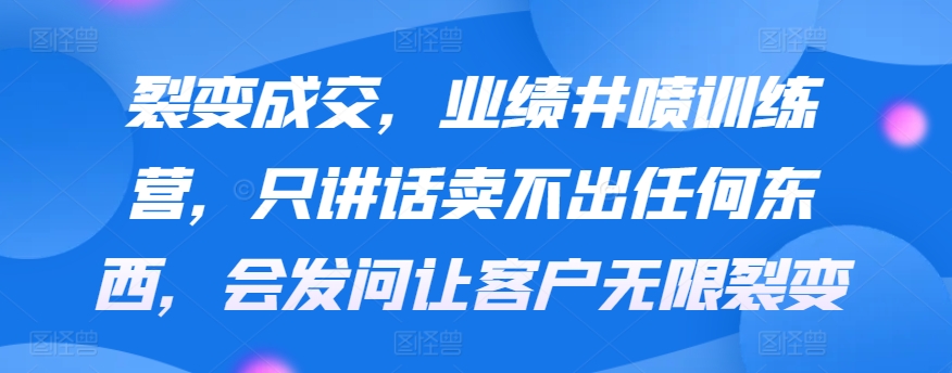 裂变成交，业绩井喷训练营，只讲话卖不出任何东西，会发问让客户无限裂变-七安资源网