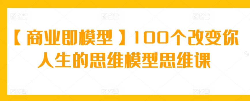 【商业即模型】100个改变你人生的思维模型思维课-七安资源网