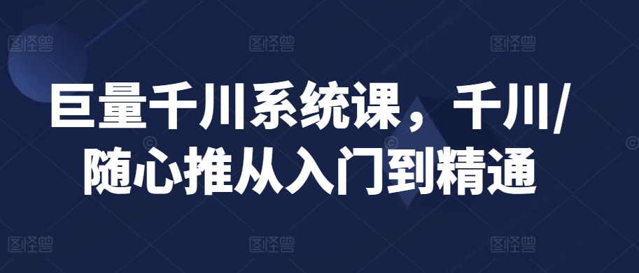 巨量千川系统课，千川/随心推从入门到精通-七安资源网