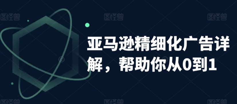 亚马逊精细化广告详解，帮助你从0到1，自动广告权重解读、手动广告打法详解-七安资源网