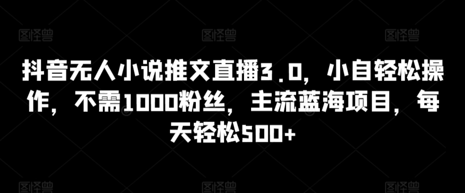 抖音无人小说推文直播3.0，小自轻松操作，不需1000粉丝，主流蓝海项目，每天轻松500+-七安资源网