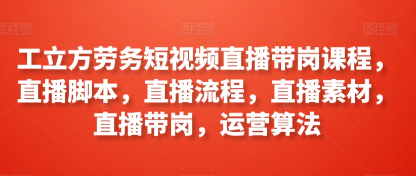 工立方劳务短视频直播带岗课程，直播脚本，直播流程，直播素材，直播带岗，运营算法-七安资源网