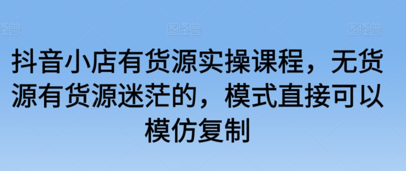 抖音小店有货源实操课程，无货源有货源迷茫的，模式直接可以模仿复制-七安资源网