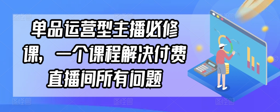 单品运营型主播必修课，一个课程解决付费直播间所有问题-七安资源网