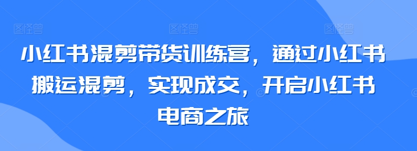 小红书混剪带货训练营，通过小红书搬运混剪，实现成交，开启小红书电商之旅-七安资源网