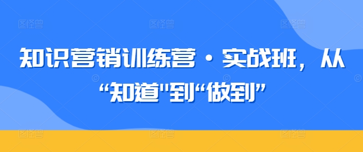 知识营销训练营·实战班，从“知道”到“做到”-七安资源网