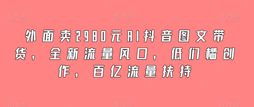 外面卖2980元AI抖音图文带货，全新流量风口，低们槛创作，百亿流量扶持-七安资源网