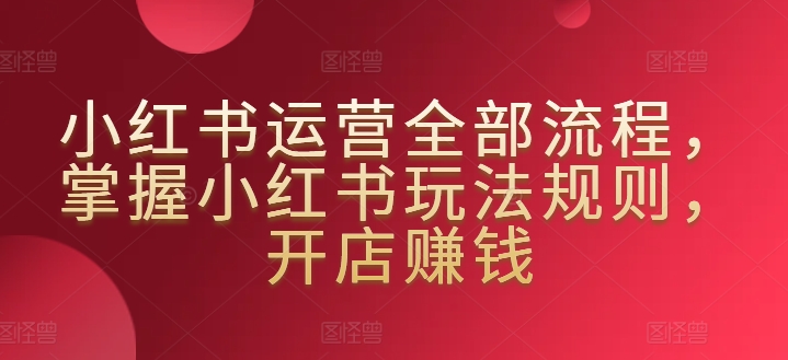 小红书运营全部流程，掌握小红书玩法规则，开店赚钱-七安资源网