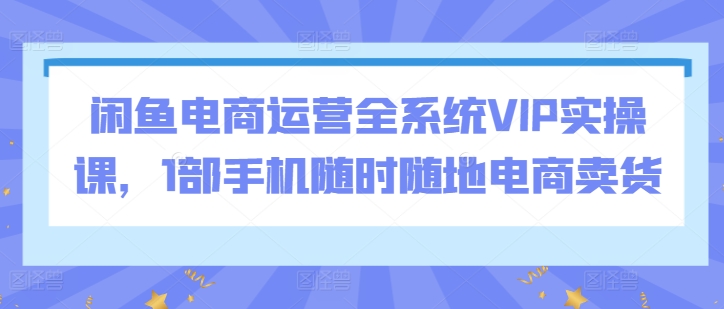 闲鱼电商运营全系统VIP实操课，1部手机随时随地电商卖货-七安资源网