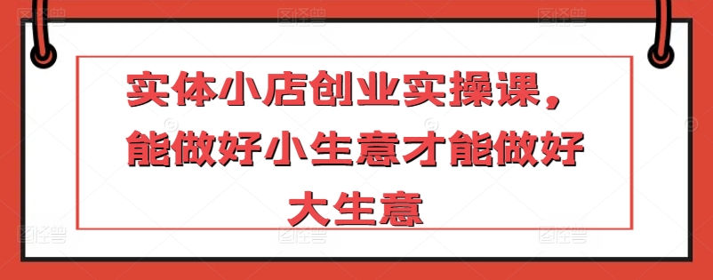 实体小店创业实操课，能做好小生意才能做好大生意-七安资源网