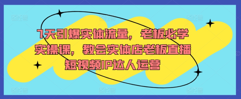 7天引爆实体流量，老板必学实操课，教会实体店老板直播短视频IP达人运营-七安资源网