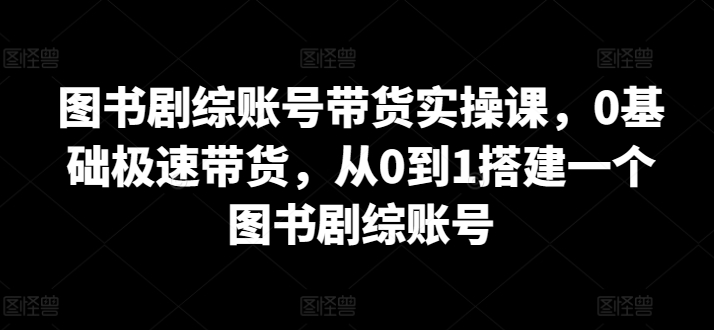 图书剧综账号带货实操课，0基础极速带货，从0到1搭建一个图书剧综账号-七安资源网