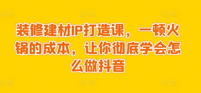 装修建材IP打造课，一顿火锅的成本，让你彻底学会怎么做抖音-七安资源网