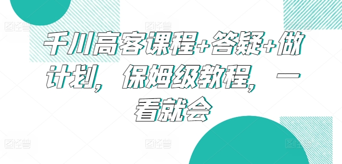 千川高客课程+答疑+做计划，保姆级教程，一看就会-七安资源网