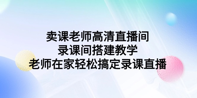 （9314期）卖课老师高清直播间 录课间搭建教学，老师在家轻松搞定录课直播-七安资源网