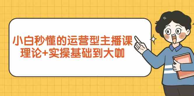 新手小白秒懂的运营型主播课，理论+实操基础到大咖（7节课）-七安资源网