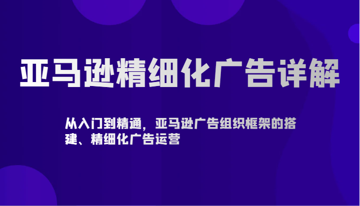 亚马逊精细化广告详解-从入门到精通，亚马逊广告组织框架的搭建、精细化广告运营-七安资源网