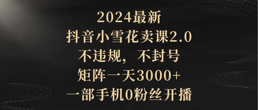 （9639期）2024最新抖音小雪花卖课2.0 不违规 不封号 矩阵一天3000+一部手机0粉丝开播-七安资源网