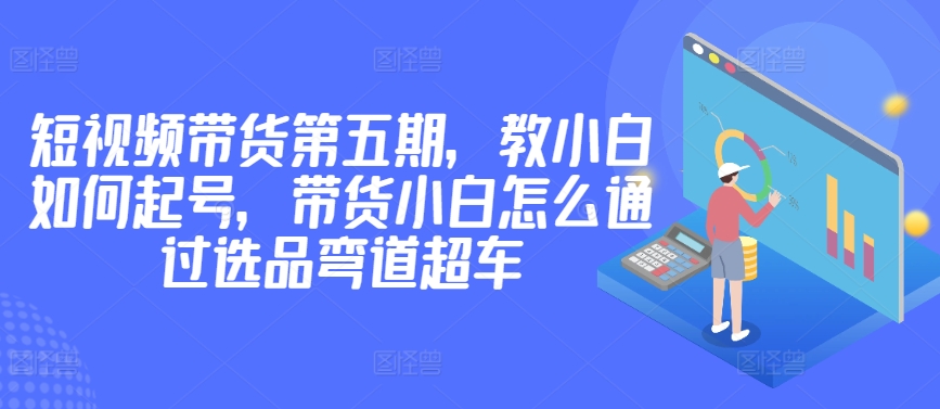 价值2980短视频带货第五期，教小白如何起号，带货小白怎么通过选品弯道超车-七安资源网