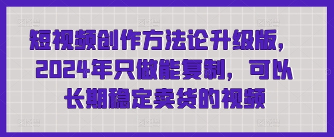 短视频创作方法论升级版，2024年只做能复制，可以长期稳定卖货的视频-七安资源网