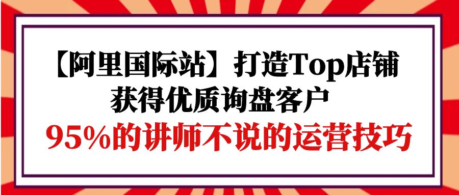 （9976期）【阿里国际站】打造Top店铺-获得优质询盘客户，95%的讲师不说的运营技巧-七安资源网