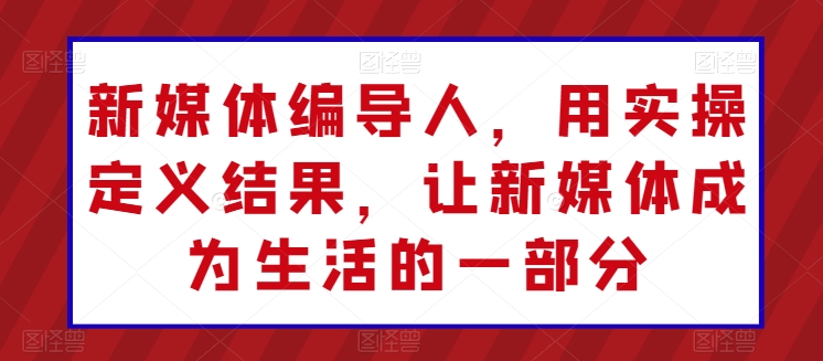 新媒体编导人，用实操定义结果，让新媒体成为生活的一部分-七安资源网