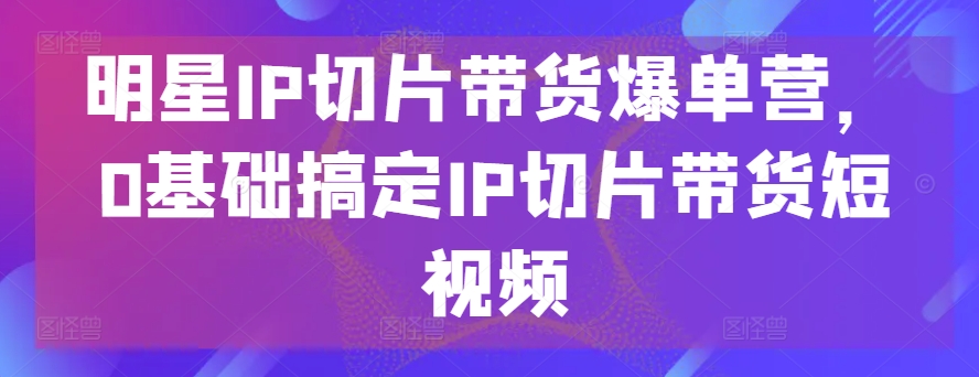 明星IP切片带货爆单营，0基础搞定IP切片带货短视频-七安资源网