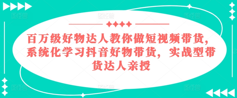 百万级好物达人教你做短视频带货，系统化学习抖音好物带货，实战型带货达人亲授-七安资源网