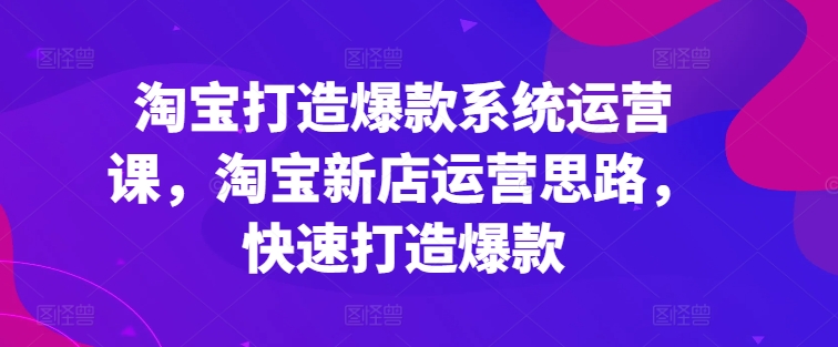 淘宝打造爆款系统运营课，淘宝新店运营思路，快速打造爆款-七安资源网