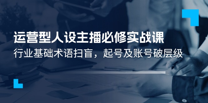 （11605期）运营型·人设主播必修实战课：行业基础术语扫盲，起号及账号破层级-七安资源网