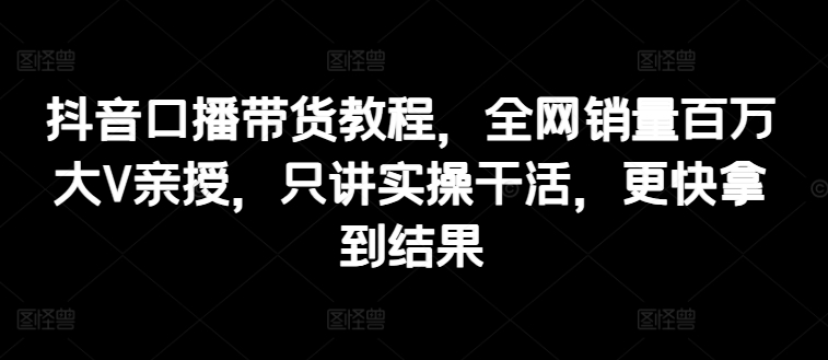 抖音口播带货教程，全网销量百万大V亲授，只讲实操干活，更快拿到结果-七安资源网