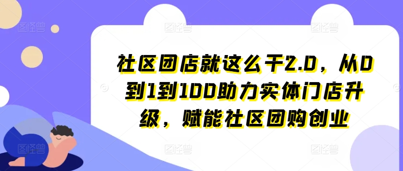 社区团店就这么干2.0，从0到1到100助力实体门店升级，赋能社区团购创业-七安资源网