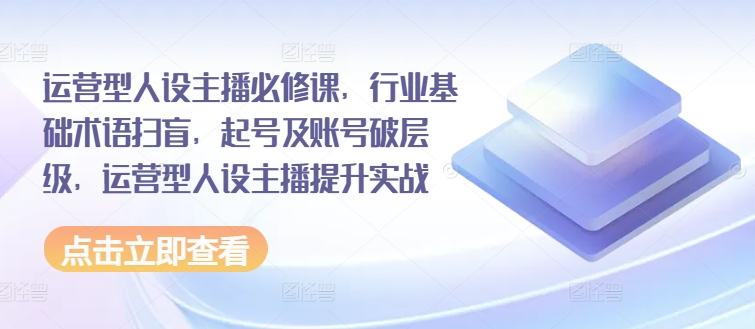 运营型人设主播必修课，行业基础术语扫盲，起号及账号破层级，运营型人设主播提升实战-七安资源网