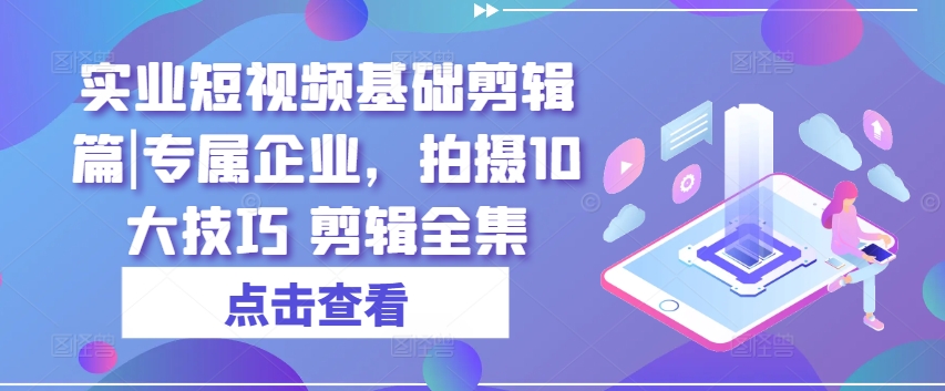 实业短视频基础剪辑篇|专属企业，拍摄10大技巧 剪辑全集-七安资源网