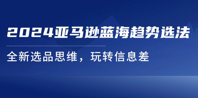 （11703期）2024亚马逊蓝海趋势选法，全新选品思维，玩转信息差-七安资源网