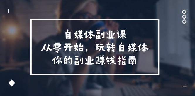 （11725期）自媒体-副业课，从0开始，玩转自媒体——你的副业赚钱指南（58节课）-七安资源网