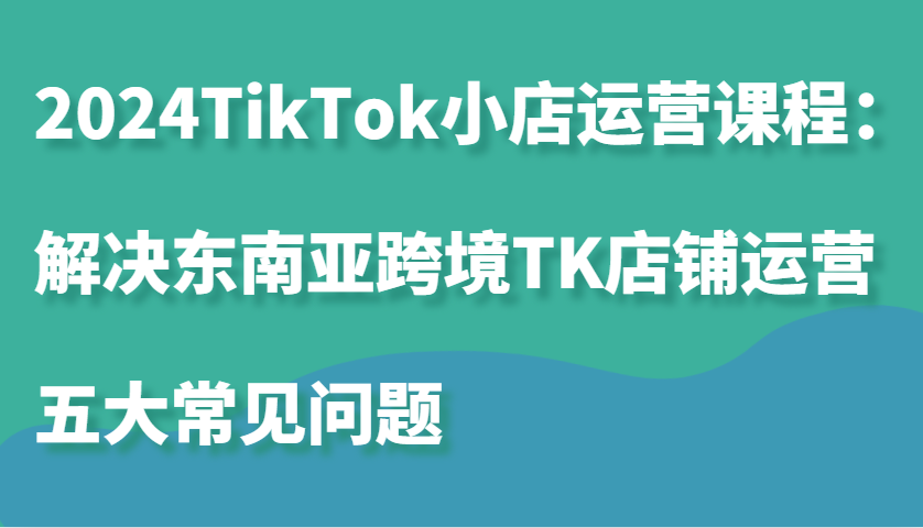 2024TikTok小店运营课程：解决东南亚跨境TK店铺运营五大常见问题-七安资源网