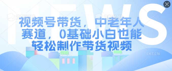 视频号带货，中老年人赛道，0基础小白也能轻松制作带货视频-七安资源网