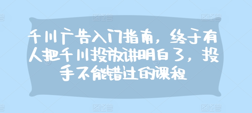 千川广告入门指南，终于有人把千川投放讲明白了，投手不能错过的课程-七安资源网