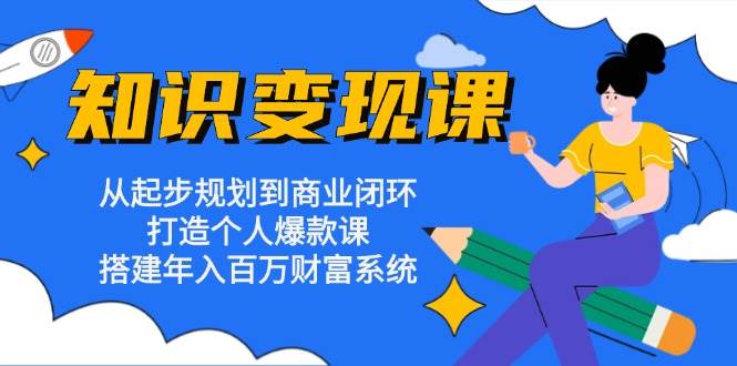 知识变现课：从起步规划到商业闭环 打造个人爆款课 搭建年入百万财富系统-七安资源网