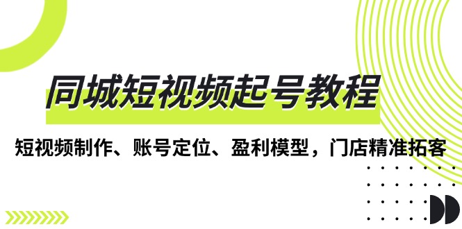 （13560期）同城短视频起号教程，短视频制作、账号定位、盈利模型，门店精准拓客-七安资源网