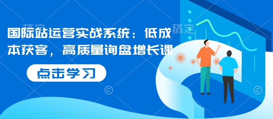 国际站运营实战系统：低成本获客，高质量询盘增长课-七安资源网