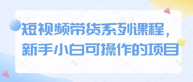 短视频带货系列课程，新手小白可操作的项目-七安资源网