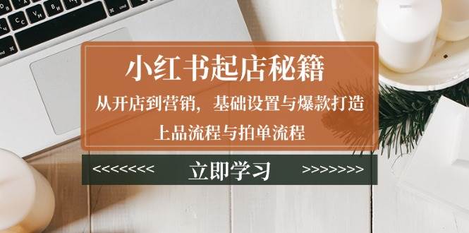 小红书起店秘籍：从开店到营销，基础设置与爆款打造、上品流程与拍单流程-七安资源网